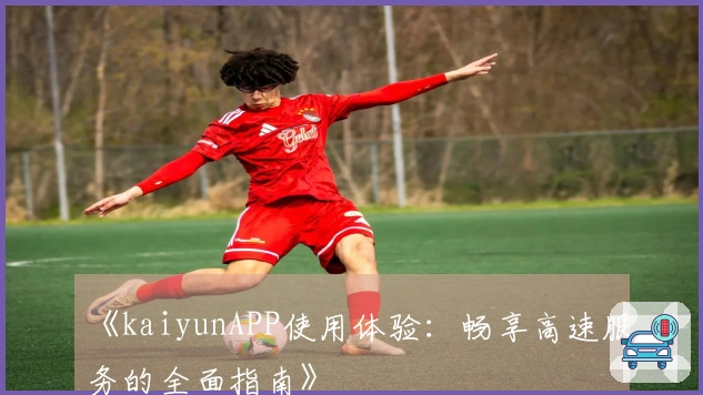 《kaiyunAPP使用体验：畅享高速服务的全面指南》